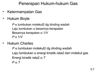 Penerapan Hukum-hukum Gas
• Ketermampatan Gas
• Hukum Boyle
    P α tumbukan molekul2 dg dinding wadah
    Laju tumbukan α besarnya kerapatan
    Besarnya kerapatan α 1/V
    P α 1/V

• Hukum Charles
    P α tumbukan molekul2 dg dinding wadah
    Laju tumbukan α energi kinetik rata2 dari molekul gas
    Energi kinetik rata2 α T
    PαT

                                                            5.7
 