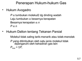 Penerapan Hukum-hukum Gas
• Hukum Avogadro
     P α tumbukan molekul2 dg dinding wadah
     Laju tumbukan α besarnya kerapatan
     Besarnya kerapatan α n
     Pαn

• Hukum Dalton tentang Tekanan Parsial
     Molekul tidak saling tarik-menarik atau tolak-menolak
     P yang ditimbulkan oleh satu jenis molekul tidak
          dipengaruhi oleh kehadiran gas lain
     Ptotal = ΣPi



                                                             5.7
 