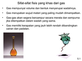 Sifat-sifat fisis yang khas dari gas
•   Gas mempunyai volume dan bentuk menyerupai wadahnya.
•   Gas merupakan wujud materi yang paling mudah dimampatkan.
•   Gas-gas akan segera bercampur secara merata dan sempurna 
    jika ditempatkan dalam wadah yang sama.
•   Gas memiliki kerapatan yang jauh lebih rendah dibandingkan 
    cairan dan padatan.




                                                              5.1
 