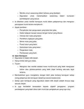 o Menilai umum seseorang dalam bahasa yang dipelajari.
       o Digunakan     untuk       menempatkan    seseorang      dalam      kumpulan
          pembelajaran yang sesuai.
 Ia diberikan untuk menilai kemajuan murid dalam pelajarannya dan mengukur
   pencapaian murid secara menyeluruh.
 Aspek penilaian :
       o Penyebutan dan pengucapan yang betul dan jelas.
       o Kadar kelajuan bacaan sesuai dengan bahan yang dibaca.
       o Intonasi dan nada yang betul.
       o Pemilihan ungkapan yang jelas.
       o Mimik muka yang jelas.
       o Posisi tubuh yang betul.
       o Kedudukan buku yang betul.
       o Pergerakan mata.
       o Pembacaan yang fasih.
d) Ujian Kemajuan
 Digunakan di dalam bilik darjah.
 Hanya dinilai oleh guru kelas.
 Tujuan :
       o Mengukur dan menilai setakat mana murid-murid yang telah menguasai
          bahan atau perkara-perkara yang telah diajar tentang satu-satu tajuk
          tertentu.
 Membolehkan guru mengetahui dengan lebih jelas tentang kemajuan setiap
   orang pelajarnya dan kemajuan darjahnya secara keseluruhan.
 Setiap ujian kemajuan yang digunakan dalam bilik darjah adalah khusus bagi
   sesuatu darjah.
 Ia    juga   hendaklah   berasaskan    kepada    objektif   pengajaran,    program
   pembelajaran yang telah diikuti oleh murid dan pengetahuan yang ingin diuji.
 