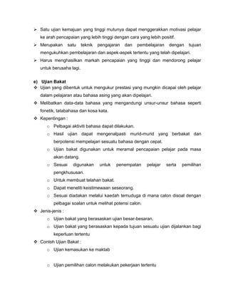  Satu ujian kemajuan yang tinggi mutunya dapat menggerakkan motivasi pelajar
   ke arah pencapaian yang lebih tinggi dengan cara yang lebih positif.
 Merupakan       satu    teknik   pengajaran   dan   pembelajaran    dengan    tujuan
   mengukuhkan pembelajaran dan aspek-aspek tertentu yang telah dipelajari.
 Harus menghasilkan markah pencapaian yang tinggi dan mendorong pelajar
   untuk berusaha lagi.


e) Ujian Bakat
 Ujian yang dibentuk untuk mengukur prestasi yang mungkin dicapai oleh pelajar
   dalam pelajaran atau bahasa asing yang akan dipelajari.
 Melibatkan data-data bahasa yang mengandungi unsur-unsur bahasa seperti
   fonetik, tatabahasa dan kosa kata.
 Kepentingan :
      o Pelbagai aktiviti bahasa dapat dilakukan.
      o Hasil ujian dapat mengenalpasti murid-murid yang berbakat dan
         berpotensi mempelajari sesuatu bahasa dengan cepat.
      o Ujian bakat digunakan untuk meramal pencapaian pelajar pada masa
         akan datang.
      o Sesuai      digunakan      untuk   penempatan     pelajar    serta   pemilihan
         pengkhususan.
      o Untuk membuat telahan bakat.
      o Dapat meneliti keistimewaan seseorang.
      o Sesuai diadakan melalui kaedah temuduga di mana calon disoal dengan
         pelbagai soalan untuk melihat potensi calon.
 Jenis-jenis :
      o Ujian bakat yang berasaskan ujian besar-besaran.
      o Ujian bakat yang berasaskan kepada tujuan sesuatu ujian dijalankan bagi
         keperluan tertentu
 Contoh Ujian Bakat :
      o Ujian kemasukan ke maktab


      o Ujian pemilihan calon melakukan pekerjaan tertentu
 