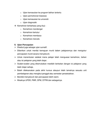 o Ujian kemasukan ke program latihan tertentu
      o Ujian permohonan biasiswa
      o Ujian kemasukan ke universiti
      o Ujian diagnostik
 Kemahiran berbahasa yang diuji :
      o Kemahiran mendengar
      o Kemahiran bertutur
      o Kemahiran membaca
      o Kemahiran menulis


f) Ujian Pencapaian
 Disebut juga sebagai ujian sumatif.
 Diberikan untuk menilai kemajuan murid dalam pelajarannya dan mengukur
   pencapaian murid secara menyeluruh.
 Untuk menentukan setakat mana pelajar telah menguasai kemahiran, bahan
   atau isi pelajaran yang telah diajar.
 Soalan-soalan yang dikemukakan mestilah berkaitan dengan isi pelajaran yang
   telah diajar sahaja.
 Boleh dilaksanakan pada akhir kursus ataupun telah tamatnya sesuatu unit
   pembelajaran atau mengikut penggal atau semester persekolahan.
 Bersifat menyeluruh dan pencapaian lebih rasmi.
 Misalnya UPSR, PMR, SPM, STPM dan sebagainya.
 