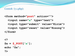 Contoh (7.1.php):

<form method="post" action="">
<input name="a" type="text">
<input type="submit" value="Kirim">
<input type="reset" value=“Kosong">
</form>
<?
$a = $_POST['a'];
echo "$a";
?>

 
