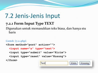 7.2 Jenis-Jenis Input
7.2.1 Form Input Type TEXT
Digunakan untuk memasukkan teks biasa, dan hanya stu
baris
Contoh (7.2.1.php):

<form method="post" action="">
<input name="a" type="text">
<input type="submit" value="Kirim">
<input type="reset" value="Kosong">
</form>

 