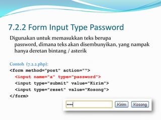 7.2.2 Form Input Type Password
Digunakan untuk memasukkan teks berupa
password, dimana teks akan disembunyikan, yang nampak
hanya deretan bintang / asterik
Contoh (7.2.2.php):
<form method="post" action="">
<input name="a" type="password">
<input type="submit" value="Kirim">
<input type="reset" value="Kosong">
</form>

 