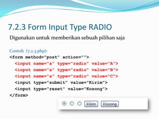 7.2.3 Form Input Type RADIO
Digunakan untuk memberikan sebuah pilihan saja
Contoh (7.2.3.php):
<form method="post" action="">
<input name=“a" type="radio" value="A">
<input name=“a" type="radio" value="B">
<input name=“a" type="radio" value="C">
<input type="submit" value="Kirim">
<input type="reset" value="Kosong">
</form>

 