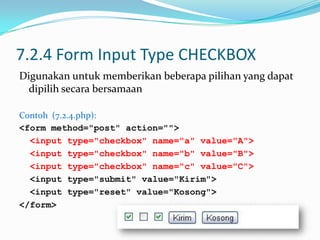 7.2.4 Form Input Type CHECKBOX
Digunakan untuk memberikan beberapa pilihan yang dapat
dipilih secara bersamaan
Contoh (7.2.4.php):
<form method="post" action="">
<input type="checkbox" name="a" value="A">
<input type="checkbox" name="b" value="B">
<input type="checkbox" name="c" value="C">
<input type="submit" value="Kirim">
<input type="reset" value="Kosong">
</form>

 