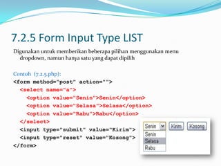 7.2.5 Form Input Type LIST
Digunakan untuk memberikan beberapa pilihan menggunakan menu
dropdown, namun hanya satu yang dapat dipilih
Contoh (7.2.5.php):
<form method="post" action="">
<select name="a">
<option value="Senin">Senin</option>
<option value="Selasa">Selasa</option>
<option value="Rabu">Rabu</option>
</select>
<input type="submit" value="Kirim">
<input type="reset" value="Kosong">
</form>

 