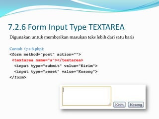 7.2.6 Form Input Type TEXTAREA
Digunakan untuk memberikan masukan teks lebih dari satu baris
Contoh (7.2.6.php):
<form method="post" action="">
<textarea name="a"></textarea>
<input type="submit" value="Kirim">
<input type="reset" value="Kosong">
</form>

 