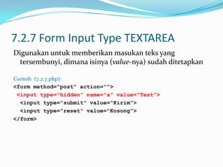 7.2.7 Form Input Type TEXTAREA
Digunakan untuk memberikan masukan teks yang
tersembunyi, dimana isinya (value-nya) sudah ditetapkan
Contoh (7.2.7.php):
<form method="post" action="">
<input type="hidden" name="a" value="Test">
<input type="submit" value="Kirim">
<input type="reset" value="Kosong">
</form>

 