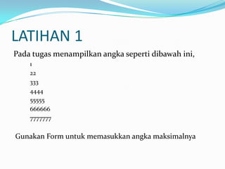 LATIHAN 1
Pada tugas menampilkan angka seperti dibawah ini,
1
22
333
4444
55555
666666
7777777

Gunakan Form untuk memasukkan angka maksimalnya

 