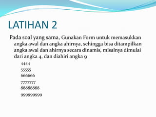 LATIHAN 2
Pada soal yang sama, Gunakan Form untuk memasukkan
angka awal dan angka ahirnya, sehingga bisa ditampilkan
angka awal dan ahirnya secara dinamis, misalnya dimulai
dari angka 4, dan diahiri angka 9
4444
55555
666666
7777777
88888888
999999999

 