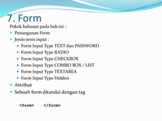 7. Form
Pokok bahasan pada bab ini :
 Penanganan Form
 Jenin-jenis input :
 Form Input Type TEXT dan PASSWORD
 Form Input Type RADIO
 Form Input Type CHECKBOX
 Form Input Type COMBO BOX / LIST
 Form Input Type TEXTAREA
 Form Input Type Hidden

 Attribut
 Sebuah form ditandai dengan tag
<form>

</form>

 