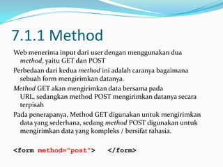 7.1.1 Method
Web menerima input dari user dengan menggunakan dua
method, yaitu GET dan POST
Perbedaan dari kedua method ini adalah caranya bagaimana
sebuah form mengirimkan datanya.
Method GET akan mengirimkan data bersama pada
URL, sedangkan method POST mengirimkan datanya secara
terpisah
Pada penerapanya, Method GET digunakan untuk mengirimkan
data yang sederhana, sedang method POST digunakan untuk
mengirimkan data yang kompleks / bersifat rahasia.
<form method="post">

</form>

 