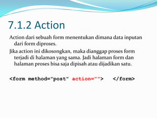 7.1.2 Action
Action dari sebuah form menentukan dimana data inputan
dari form diproses.
Jika action ini dikosongkan, maka dianggap proses form
terjadi di halaman yang sama. Jadi halaman form dan
halaman proses bisa saja dipisah atau dijadikan satu.
<form method="post" action="">

</form>

 