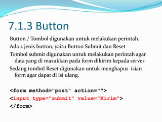 7.1.3 Button
Button / Tombol digunakan untuk melakukan perintah.
Ada 2 jenis button, yaitu Button Submit dan Reset
Tombol submit digunakan untuk melakukan perintah agar
data yang di masukkan pada form dikirim kepada server
Sedang tombol Reset digunakan untuk menghapus isian
form agar dapat di isi ulang.
<form method="post" action="">
<input type="submit" value=“Kirim">
</form>

 
