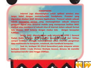 HANDPHONE
Internet juga dikembangkan untuk aplikasi wireless atau
tanpa kabel dengan memanfaatkan handphone. Protokol yang
digunakan disebut WAP. Wireless Applications Protocol adalah sebuah
teknik messaging service yang memungkinkan sebuah telepone
genggam digital atau terminal mobile yang mempunyai fasilitas WAP,
melihat atau membaca isi sebuah situs di internet dalam sebuah format
teks khusus. WAP bekerja dengan modus teks
dengan kecepatan
9,6Kbps.
Selain WAP, dikembangkan pula teknolologi GPRS ( General
Packet Radio Service), GPRS memiliki kecepatan mulai dari 56Kbps
sampai 115Kbps, sehingga memungkinkan akses internet, pengiriman
data multimedia ke komputer, notebook, dan handheld komputer.
Saat ini, terdapat 3G (third Generation) pada telepone seluler
berbasis CDMA ( Code Division Multiple Access), dimana 3G memiliki
kecepatan transfer data hingga 230Kbps.

 