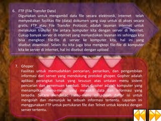 6. FTP (File Transfer Data)
Digunakan untuk mengambil data file secara elektronik, Internet telah
menyediakan fasilitas file (data) dokumen yang siap untuk di akses secara
gratis. FTP atau File Transfer Protocol, adalah layanan internet untuk
melakukan transfer file antara komputer kita dengan server di internet.
Cukup banyak server di internet yang menyediakan layanan ini sehingga kita
bisa mengkopi file-file di server ke komputer kita, hal ini yang
disebut download. Selain itu kita juga bisa mengkopi file-file di komputer
kita ke server di internet, hal ini disebut dengan upload.

7. Ghoper
Fasilitas untuk memudahkan pencarian, penarikan, dan pengambilan
informasi dari server yang mendukung protokol ghoper. Gopher adalah
aplikasi perangkat lunak yang tesusun atas untaian menu sistem
pencarian dan penemuan kembali. Situs Gopher adalah komputer yang
menampilkan menu-menu yang mewakili data dan informasi yang
tersedia. Secara mendasar, menu-menu ini adalah daftar isi untuk
mengolah dan menunjuk ke sebuah informasi tertentu. Layanan ini
menggunakan FTP untuk pertukaran file dan Telnet untuk koneksi dengan
server tertentu.

 