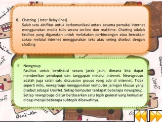 8. Chatting ( Inter Relay Chat)
Salah satu aktifitas untuk berkomunikasi antara sesama pemakai internet
menggunakan media tulis secara on-line dan real-time. Chatting adalah
fasilitas yang digunakan untuk melakukan perbincangan atau bercakapcakap melalui internet menggunakan teks atau sering disebut dengan
chatting

9. Newgroup
Fasilitas untuk berdiskusi secara jarak jauh, dimana kita dapat
memberikan pendapat dan tanggapan melalui internet. Newsgroups
adalah juga salah satu discussion groups yang ada di internet. Tidak
seperti milis, newsgroups menggunakan komputer jaringan khusus yang
disebut sebagai UseNet. Setiap komputer terdapat beberapa newsgroup.
Setiap newsgroups diatur berdasarkan satu topik general yang kemudian
dibagi menjai beberapa subtopik dibawahnya.

 