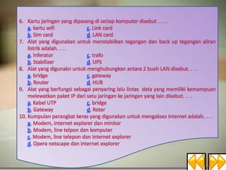 6. Kartu jaringan yang dipasang di setiap komputer disebut . . . .
a. kartu wifi
c. Link card
b. Sim card
d. LAN card
7. Alat yang digunakan untuk menstabilkan tegangan dan back up tegangan aliran
listrik adalah. . . .
a. Inferator
c. trafo
b. Stabilizer
d. UPS
8. Alat yang digunakn untuk menghubungkan antara 2 buah LAN disebut. . . .
a. bridge
c. gateway
b. Router
d. HUB
9. Alat yang berfungsi sebagai penyaring lalu lintas data yang memiliki kemampuan
melewatkan paket IP dari satu jaringan ke jaringan yang lain disebut. . . .
a. Kabel UTP
c. bridge
b. Gateway
d. Roter
10. Kumpulan perangkat keras yang digunakan untuk mengakses internet adalah. . . .
a. Modem, internet explorer dan minitor
b. Modem, line telpon dan komputer
c. Modem, line telepon dan internet explorer
d. Opera netscape dan internet explorer

 