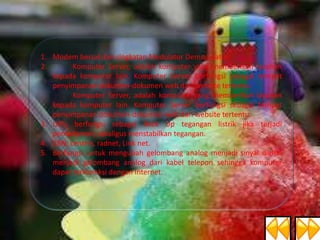 1. Modem bersal dari singkatan Modulator Demodulator.
2.
Komputer Server, adalah komputer yang memberikan layanan
kepada komputer lain. Komputer Server berfungsi sebagai tempat
penyimpanan dokumen-dokumen web dari website tertentu.
Komputer Server, adalah komputer yang memberikan layanan
kepada komputer lain. Komputer Server berfungsi sebagai tempat
penyimpanan dokumen-dokumen web dari website tertentu.
3. UPS, berfungsi sebagai Back Up tegangan listrik jika terjadi
pemadaman, sekaligus menstabilkan tegangan.
4. CBN, centrin, radnet, Link net.
5. Berfungsi untuk mengubah gelombang analog menjadi sinyal digital
menjadi gelombang analog dari kabel telepon sehingga komputer
dapat terkoneksi dengan Internet.

 