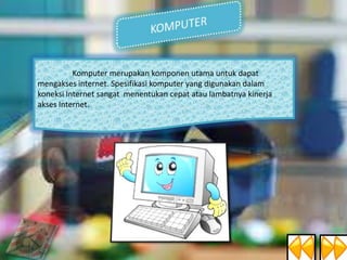 Komputer merupakan komponen utama untuk dapat
mengakses internet. Spesifikasi komputer yang digunakan dalam
koneksi Internet sangat menentukan cepat atau lambatnya kinerja
akses Internet.

 
