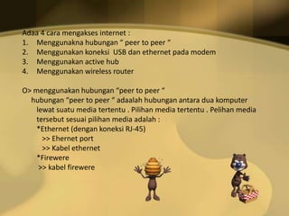 Adaa 4 cara mengakses internet :
1. Menggunakna hubungan “ peer to peer “
2. Menggunakan koneksi USB dan ethernet pada modem
3. Menggunakan active hub
4. Menggunakan wireless router
O> menggunakan hubungan “peer to peer “
hubungan “peer to peer “ adaalah hubungan antara dua komputer
lewat suatu media tertentu . Pilihan media tertentu . Pelihan media
tersebut sesuai pilihan media adalah :
*Ethernet (dengan koneksi RJ-45)
>> Ehernet port
>> Kabel ethernet
*Firewere
>> kabel firewere

 