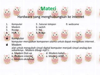 Materi
Hardware yang menghubungkan ke internet
1.
2.
3.
4.

Komputer
Modem
Router
HUB

ó

Komputer

ó

5 . Saluran telepon
6. switch
7. NIC
8. bridge

9. webcame

komputer merupakan komponen utama untuk dapat mengakses internet .

Modem
alat untuk mengubah sinyal digital komputer menjadi sinyal analog dan
sebaliknya . Modem dibagi mjd 5 :
a. Modem Dial-up
d. Modem kabel
b. Modem internal
e. Modem ADSL
c. Modem eksternal

 