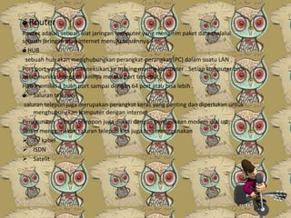 ó Router
Router adalah sebuah alat jaringan komputer yang mengirim paket data melalui
sebuah jaringan atau internet menuju tujuannya .
ó HUB
sebuah hub akan menghubungkan perangkat-perangkat (PC) dalam suatu LAN .
Port port yang akan dikoneksikan ke masing masing komputer . Setiap komputer bisa
berkomunikasi dengan lainnya melalui port tersebut .
Hub memiliki 4 buah port sampai dengan 64 port atau bisa lebih .
ó Saluran telepon
saluran telepon juga merupakan perangkat keras yang penting dan diperlukan untuk
menghubungkan komputer dengan internet .
Penggunaan saluran teleppon juga diikuti dengan penggunaan modem dial up .
Selain menggunakan saluran telepon kita juga bisa menggunakan
 TV kabel
 ISDN
 Satelit

 