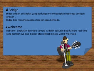 ó Bridge
Bridge adalah perangkat yang berfungsi menhubungkan beberapa jaringan
terpisah .
Bridge bisa menghubungkan tipe jaringan berbeda.
ó webcame
Webcam ( singkatan dari web camera ) adalah sebutan bagi kamera real-time
yang gambar nya bisa diakses atau dilihat melalui world wide web

 