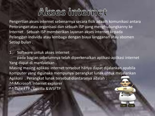 Pengertian akses internet sebenarnya secara fisik adaalh komunikasi antara
Perorangan atau organisasi dan sebuah ISP yang menghubungkanny ke
Internet . Sebuah ISP memberikan layanan akses internet kepada
Pelanggan individu atau lembaga dengan biaya langganan atau abomen
Setiap bulan .
1.

Software untuk akses internet
pada bagian sebelumnya telah diperkenalkan aplikasi-aplikasi internet
Yang dapat di manfaatkan .
Masing masing aplikasi internet tersebut hanya dapat dijalankan apabila
Komputer yang digunaka mempunyai perangkat lunak untuk mejalankan
Aplikasi . Perangkat lunak tersebut diantaranya adalah :
^^ Microsoft Internet explorer
^^ Cute FTP , Gozilla &WSFTP

 