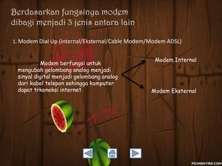 Berdasarkan fungsinya modem
dibagi menjadi 3 jenis antara lain:
1. Modem Dial Up (Internal/Eksternal/Cable Modem/Modem ADSL)

Modem berfungsi untuk
mengubah gelombang analog menjadi
sinyal digital menjadi gelombang analog
dari kabel telepon sehingga komputer
dapat trkoneksi internet

Modem Internal

Modem Eksternal

 