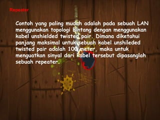 Repeater

Contoh yang paling mudah adalah pada sebuah LAN
menggunakan topologi Bintang dengan menggunakan
kabel unshielded twisted pair. Dimana diketahui
panjang maksimal untuk sebuah kabel unshileded
twisted pair adalah 100 meter, maka untuk
menguatkan sinyal dari kabel tersebut dipasanglah
sebuah repeater.

 