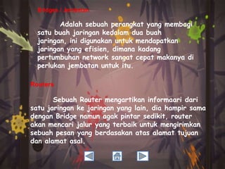 Bridges / Jembatan

Adalah sebuah perangkat yang membagi
satu buah jaringan kedalam dua buah
jaringan, ini digunakan untuk mendapatkan
jaringan yang efisien, dimana kadang
pertumbuhan network sangat cepat makanya di
perlukan jembatan untuk itu.
Routers

Sebuah Router mengartikan informaari dari
satu jaringan ke jaringan yang lain, dia hampir sama
dengan Bridge namun agak pintar sedikit, router
akan mencari jalur yang terbaik untuk mengirimkan
sebuah pesan yang berdasakan atas alamat tujuan
dan alamat asal.

 
