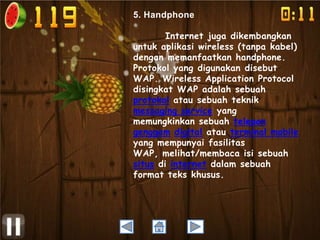5. Handphone
Internet juga dikembangkan
untuk aplikasi wireless (tanpa kabel)
dengan memanfaatkan handphone.
Protokol yang digunakan disebut
WAP. Wireless Application Protocol
disingkat WAP adalah sebuah
protokol atau sebuah teknik
messaging service yang
memungkinkan sebuah telepon
genggam digital atau terminal mobile
yang mempunyai fasilitas
WAP, melihat/membaca isi sebuah
situs di internet dalam sebuah
format teks khusus.

 