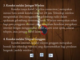 3. Koneksi melalui Jaringan Wireless
Koneksi tanpa kabel (wireless connection) merupakan
inovasi baru untuk koneksi internet 24 jam. Teknologi wireless
mengirimkan data menggunakan gelombang radio dalam
spektrum gelombang elektromagnetik. Wireless merupakan solusi
bagi para pengguna internet yang mengalami kesulitan mengakses
internet dengan menggunakan kabel seperti serat optik, saluran
telepon, atau jaringan kabel lainnya.
4. Koneksi melalui Telepon Genggam
Koneksi internet melalui telepon genggam merupakan
bentuk lain teknologi wireless yang diperuntukkan bagi peralatan
bergerak (mobile wireless).

 