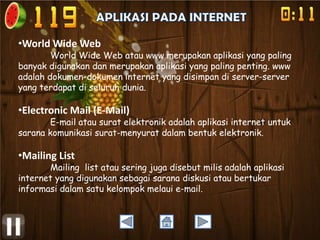 •World Wide Web

World Wide Web atau www merupakan aplikasi yang paling
banyak digunakan dan merupakan aplikasi yang paling penting. www
adalah dokumen-dokumen internet yang disimpan di server-server
yang terdapat di seluruh dunia.

•Electronic Mail (E-Mail)

E-mail atau surat elektronik adalah aplikasi internet untuk
sarana komunikasi surat-menyurat dalam bentuk elektronik.

•Mailing List

Mailing list atau sering juga disebut milis adalah aplikasi
internet yang digunakan sebagai sarana diskusi atau bertukar
informasi dalam satu kelompok melaui e-mail.

 