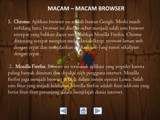MACAM – MACAM BROWSER
1. Chrome. Aplikasi browser ini adalah buatan Google. Meski masih
terbilang baru, browser ini disebut-sebut menjadi salah satu browser
tercepat yang bahkan dapat mengalahkan Mozilla Firefox. Chrome
dirancang secepat mungkin mulai dari desktop, memuat laman web
dengan cepat dan menjalankan aplikasi web yang rumit sekalipun
dengan cepat .
2. Mozilla Firefox. Browser ini termasuk aplikasi yang populer karena
paling banyak diminati dan dipakai oleh pengguna internet. Mozilla
firefox juga menjadi browser default dalam sistem operasi Linux. Salah
satu fitur yang mejadi kelebihan Mozilla firefox adalah fitur add-ons yang
berisi fitur-fitur penunjang dalam menjelajah dunia internet.

 