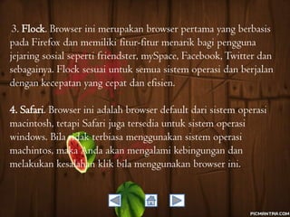 3. Flock. Browser ini merupakan browser pertama yang berbasis
pada Firefox dan memiliki fitur-fitur menarik bagi pengguna
jejaring sosial seperti friendster, mySpace, Facebook, Twitter dan
sebagainya. Flock sesuai untuk semua sistem operasi dan berjalan
dengan kecepatan yang cepat dan efisien.

4. Safari. Browser ini adalah browser default dari sistem operasi
macintosh, tetapi Safari juga tersedia untuk sistem operasi
windows. Bila tidak terbiasa menggunakan sistem operasi
machintos, maka Anda akan mengalami kebingungan dan
melakukan kesalahan klik bila menggunakan browser ini.

 