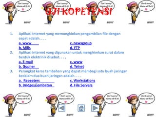 UJI KOPETENSI
1.

2.

3.

Aplikasi Internet yang memungkinkan pengambilan file dengan
cepat adalah. . . .
a. www
c. newsgroup
b. Milis
d. FTP
Aplikasi internet yang digunakan untuk mengirimkan surat dalam
bentuk elektrinik disebut. . . ,
a. E-mail
c. www
b. Gopher
d. Telnet
Perangkat keras tambahan yang dapat membagi satu buah jaringan
kedalam dua buah jaringan adalah. . . .
a. Repeaters
c. Workstations
b. Bridges/jembatan
d. File Servers

 