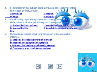 4.

5.

6.

Spesifikasi minimal sebuah komputer dalam akses internet antara
lain sebagi berikut, kecuali. . .
a.Processor
c. modem
b. RAM
d. Monitor
Koneksi yang dapat mengirimkan data menggunakan gelombang
radio dalam spektrum gelombang elektromagnetik adalah. . . .
a. Koneksi Jaringan Wireless
c. Koneksi Jaringan Lokal (LAN)
b. Koneksi Dial Up
d. Koneksi dengan Jaringan Leased
Line
Kumpulan perangkat keras yang digunakan untuk mengakses
internet. . . .
a. Modem, internet explorer dan monitor
b. Modem, line telepon dan komputer
c. Modem, line telepon dan internet explorer
d. Opera netscapes dan internet explorer

 
