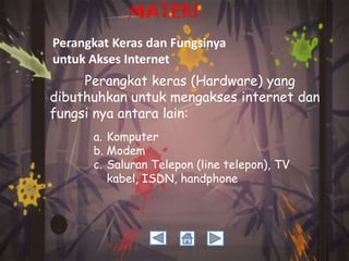 MATERI
Perangkat Keras dan Fungsinya
untuk Akses Internet
Perangkat keras (Hardware) yang
dibuthuhkan untuk mengakses internet dan
fungsi nya antara lain:
a. Komputer
b. Modem
c. Saluran Telepon (line telepon), TV
kabel, ISDN, handphone

 