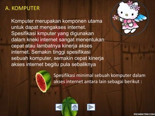 A. KOMPUTER
Komputer merupakan komponen utama
untuk dapat mengakses internet.
Spesifikasi kmputer yang digunakan
dalam kneki internet sangat menentukan
cepat atau lambatnya kinerja akses
internet. Semakin tinggi spesifikasi
sebuah komputer, semakin cepat kinerja
akses internet begitu pula sebaliknya
Spesifikasi minimal sebuah komputer dalam
akses internet antara lain sebagai berikut :

 