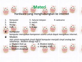 Materi
Hardware yang menghubungkan ke internet
1.
2.
3.
4.

Komputer
Modem
Router
HUB

ó

Komputer

ó

5 . Saluran telepon
6. switch
7. NIC
8. bridge

9. webcame

komputer merupakan komponen utama untuk dapat mengakses internet .

Modem
alat untuk mengubah sinyal digital komputer menjadi sinyal analog dan
sebaliknya . Modem dibagi mjd 5 :
a. Modem Dial-up
d. Modem kabel
b. Modem internal
e. Modem ADSL
c. Modem eksternal

 