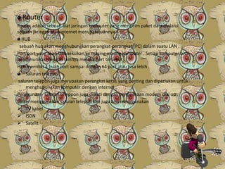 ó Router
Router adalah sebuah alat jaringan komputer yang mengirim paket data melalui
sebuah jaringan atau internet menuju tujuannya .
ó HUB
sebuah hub akan menghubungkan perangkat-perangkat (PC) dalam suatu LAN .
Port port yang akan dikoneksikan ke masing masing komputer . Setiap komputer bisa
berkomunikasi dengan lainnya melalui port tersebut .
Hub memiliki 4 buah port sampai dengan 64 port atau bisa lebih .
ó Saluran telepon
saluran telepon juga merupakan perangkat keras yang penting dan diperlukan untuk
menghubungkan komputer dengan internet .
Penggunaan saluran teleppon juga diikuti dengan penggunaan modem dial up .
Selain menggunakan saluran telepon kita juga bisa menggunakan
 TV kabel
 ISDN
 Satelit

 