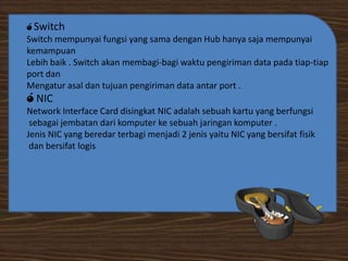 ó Switch

Switch mempunyai fungsi yang sama dengan Hub hanya saja mempunyai
kemampuan
Lebih baik . Switch akan membagi-bagi waktu pengiriman data pada tiap-tiap
port dan
Mengatur asal dan tujuan pengiriman data antar port .

ó NIC

Network Interface Card disingkat NIC adalah sebuah kartu yang berfungsi
sebagai jembatan dari komputer ke sebuah jaringan komputer .
Jenis NIC yang beredar terbagi menjadi 2 jenis yaitu NIC yang bersifat fisik
dan bersifat logis

 