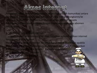 Pengertian akses internet sebenarnya secara fisik adaalh komunikasi antara
Perorangan atau organisasi dan sebuah ISP yang menghubungkanny ke
Internet . Sebuah ISP memberikan layanan akses internet kepada
Pelanggan individu atau lembaga dengan biaya langganan atau abomen
Setiap bulan .
1.

Software untuk akses internet
pada bagian sebelumnya telah diperkenalkan aplikasi-aplikasi internet
Yang dapat di manfaatkan .
Masing masing aplikasi internet tersebut hanya dapat dijalankan apabila
Komputer yang digunaka mempunyai perangkat lunak untuk mejalankan
Aplikasi . Perangkat lunak tersebut diantaranya adalah :
^^ Microsoft Internet explorer
^^ Cute FTP , Gozilla &WSFTP

 