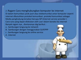 2 .Ragam Cara menghubungkan komputer ke internet
Di dalam komunikasi jarak jauh atau telekomunikai antar komputer seperti
internet dibutuhkan protokol komunikasi .protokol komunikasi sebagai
Media penghubung tersebut berupa ISP (Internet service provider )
Cara-cara yang dapat dilakukan oleh user dalam koneksi ke internet
Banyak ragam nya , diantaranya sbg berikut :
a . Sambungan langsung ke network
B . Sambungan dengan menggunakan SLIP/PPP
c . Sambungan langsung ke online service
d . Internet

 