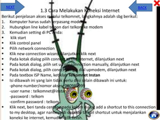 NEXT

1.3 Cara Melakukan Koneksi Internet

BACK

Berikut penjelasan akses melalui telkomnet, langkahnya adalah sbg berikut:
1. Komputer harus sudah terpasang modem
2. Hubungkan line kabel telpon dari telkom ke modem
3. Kemudian setting di PC Anda:

klik start
 Klik control panel
 Pilih network connection
 Klik new connection wizard dilanjutkan klik next
 Pada kotak dialog pilih connect to the internet, dilanjutkan next
 Pada kotak dialog, pilih set up my connection manually, dilanjutkan next
 Pada kotak dialog, pilih conect using a dial upmodem, dilanjutkan next
 Pada textbox ISP Name, ketiklah Telkomnet Instan
 Isi dibawah ini yang lain tidak perlu diisi selain dibawah ini untuk:
-phone number/nomor akses: 080989999
-user name : telkomnet@instan
-password : telkom
-confirm password : telkom
 Klik next, beri tanda centang pada kolom dialog add a shortcut to this connection
to my desktop, agar nantinya di desktop tampil shortcut untuk menjalankan
koneksi ke internet, kemudian klik finish.

 