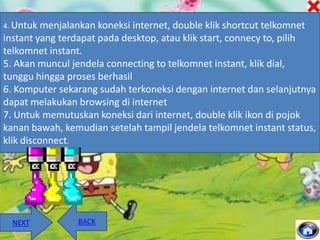 4. Untuk

menjalankan koneksi internet, double klik shortcut telkomnet
instant yang terdapat pada desktop, atau klik start, connecy to, pilih
telkomnet instant.
5. Akan muncul jendela connecting to telkomnet instant, klik dial,
tunggu hingga proses berhasil
6. Komputer sekarang sudah terkoneksi dengan internet dan selanjutnya
dapat melakukan browsing di internet
7. Untuk memutuskan koneksi dari internet, double klik ikon di pojok
kanan bawah, kemudian setelah tampil jendela telkomnet instant status,
klik disconnect.

NEXT

BACK

 